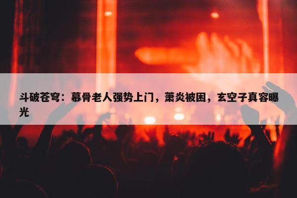 斗破苍穹：慕骨老人强势上门，萧炎被困，玄空子真容曝光