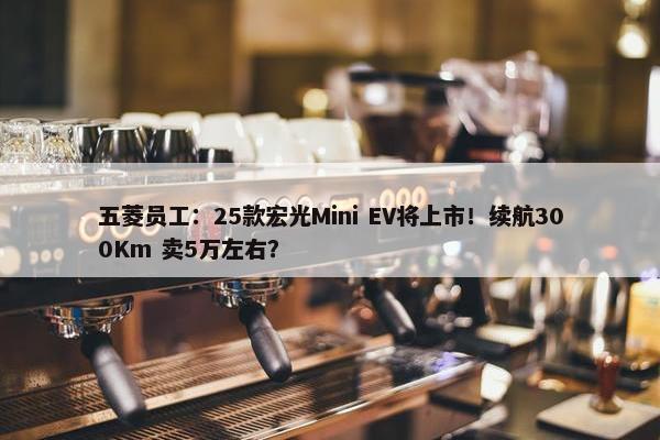 五菱员工：25款宏光Mini EV将上市！续航300Km 卖5万左右？