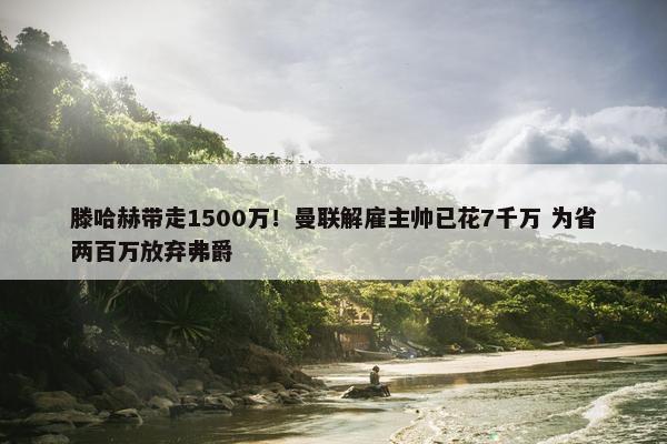 滕哈赫带走1500万！曼联解雇主帅已花7千万 为省两百万放弃弗爵