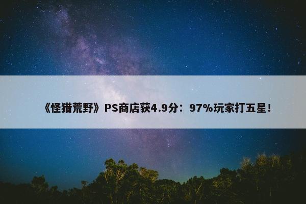 《怪猎荒野》PS商店获4.9分：97%玩家打五星！