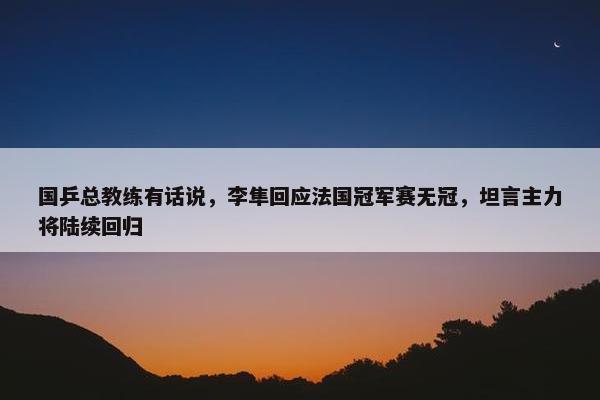 国乒总教练有话说，李隼回应法国冠军赛无冠，坦言主力将陆续回归