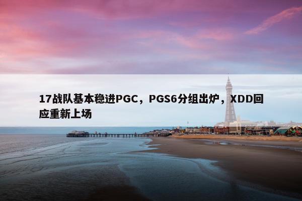 17战队基本稳进PGC，PGS6分组出炉，XDD回应重新上场