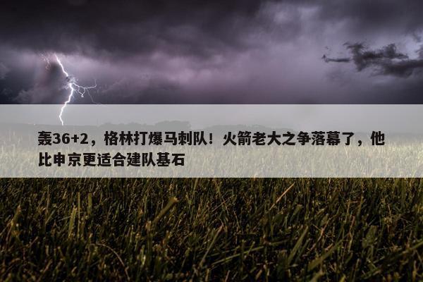 轰36+2，格林打爆马刺队！火箭老大之争落幕了，他比申京更适合建队基石