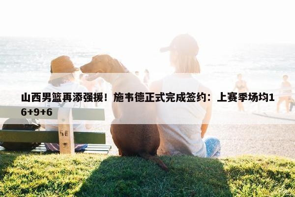 山西男篮再添强援！施韦德正式完成签约：上赛季场均16+9+6