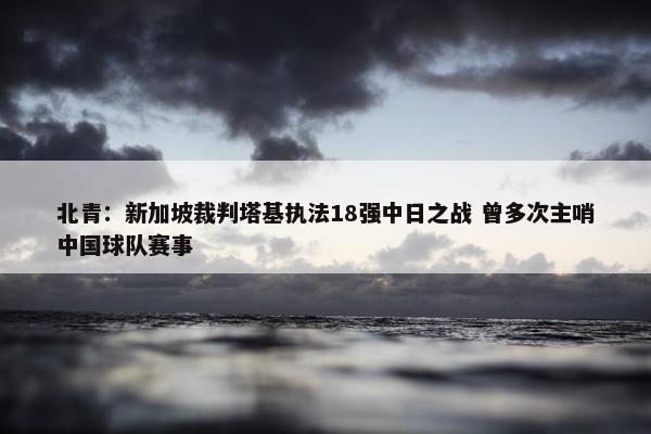 北青：新加坡裁判塔基执法18强中日之战 曾多次主哨中国球队赛事