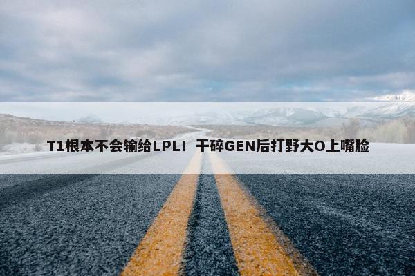 T1根本不会输给LPL！干碎GEN后打野大O上嘴脸