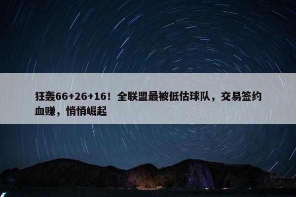 狂轰66+26+16！全联盟最被低估球队，交易签约血赚，悄悄崛起