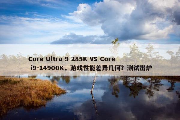 Core Ultra 9 285K VS Core i9-14900K，游戏性能差异几何？测试出炉