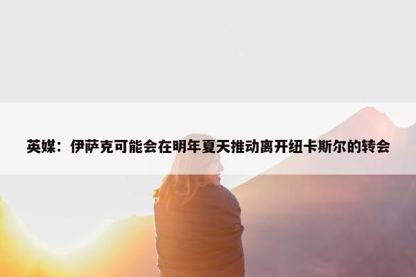 英媒：伊萨克可能会在明年夏天推动离开纽卡斯尔的转会