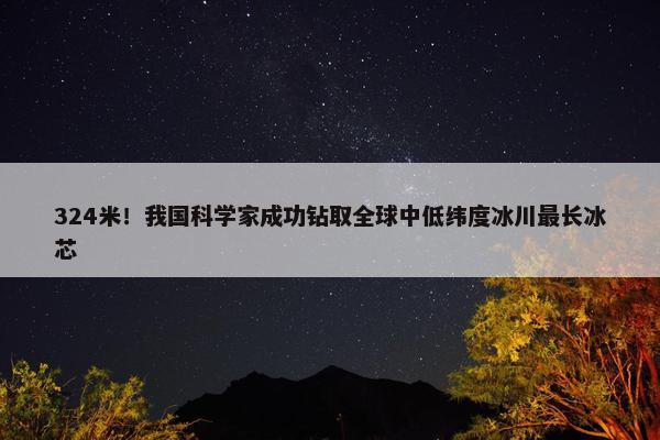 324米！我国科学家成功钻取全球中低纬度冰川最长冰芯