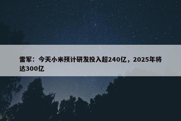 雷军：今天小米预计研发投入超240亿，2025年将达300亿