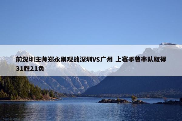 前深圳主帅郑永刚观战深圳VS广州 上赛季曾率队取得31胜21负