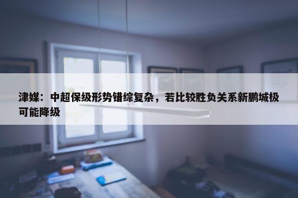 津媒：中超保级形势错综复杂，若比较胜负关系新鹏城极可能降级