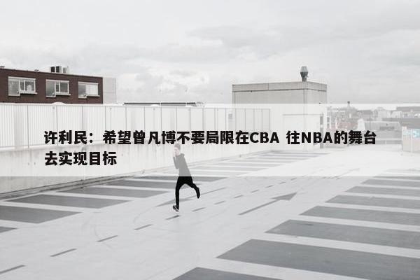 许利民：希望曾凡博不要局限在CBA 往NBA的舞台去实现目标