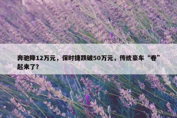 奔驰降12万元，保时捷跌破50万元，传统豪车“卷”起来了？