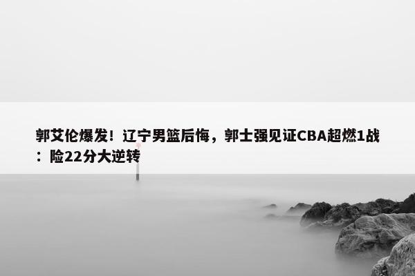 郭艾伦爆发！辽宁男篮后悔，郭士强见证CBA超燃1战：险22分大逆转