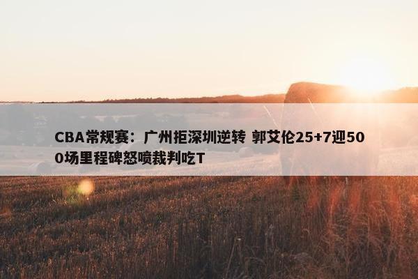 CBA常规赛：广州拒深圳逆转 郭艾伦25+7迎500场里程碑怒喷裁判吃T