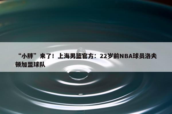 “小胖”来了！上海男篮官方：22岁前NBA球员洛夫顿加盟球队