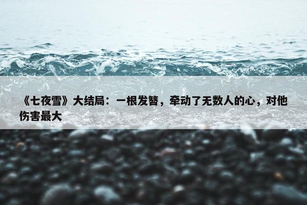 《七夜雪》大结局：一根发簪，牵动了无数人的心，对他伤害最大