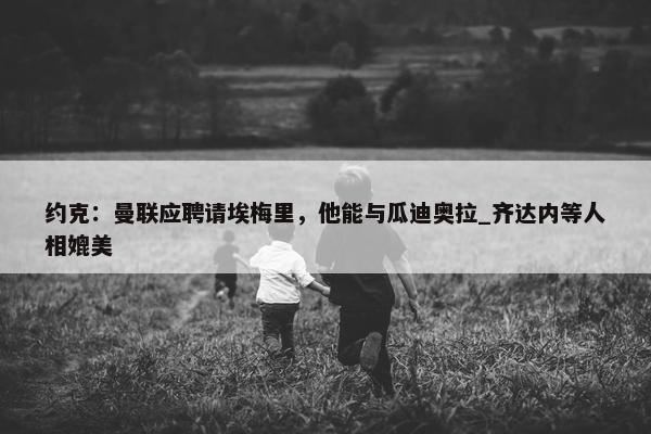 约克：曼联应聘请埃梅里，他能与瓜迪奥拉_齐达内等人相媲美