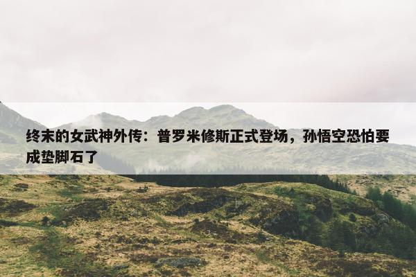 终末的女武神外传：普罗米修斯正式登场，孙悟空恐怕要成垫脚石了