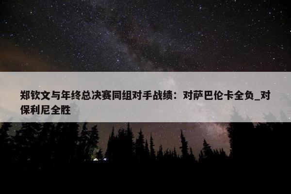 郑钦文与年终总决赛同组对手战绩：对萨巴伦卡全负_对保利尼全胜