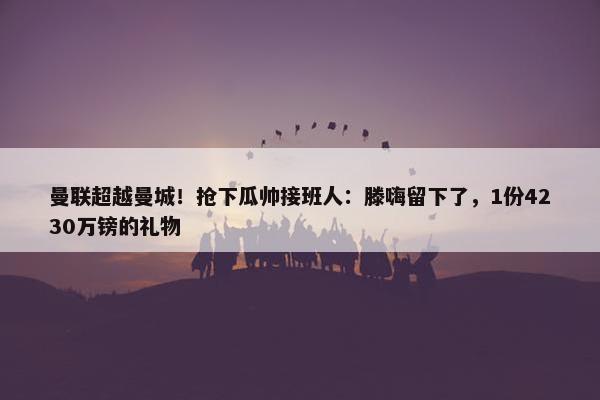 曼联超越曼城！抢下瓜帅接班人：滕嗨留下了，1份4230万镑的礼物