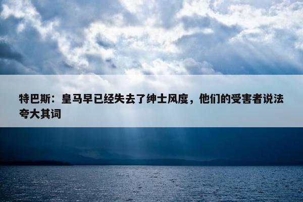 特巴斯：皇马早已经失去了绅士风度，他们的受害者说法夸大其词