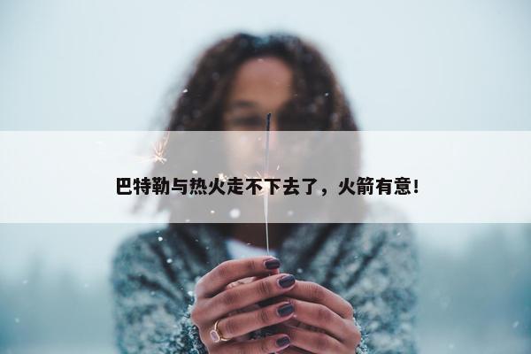 巴特勒与热火走不下去了，火箭有意！