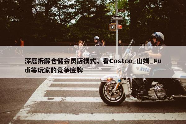 深度拆解仓储会员店模式，看Costco_山姆_Fudi等玩家的竞争底牌