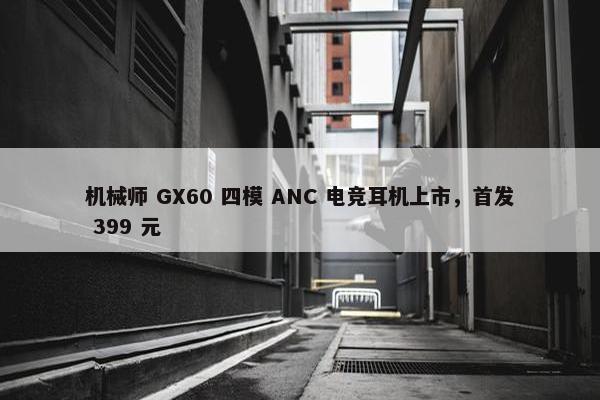 机械师 GX60 四模 ANC 电竞耳机上市，首发 399 元