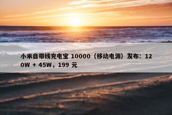 小米自带线充电宝 10000（移动电源）发布：120W + 45W，199 元