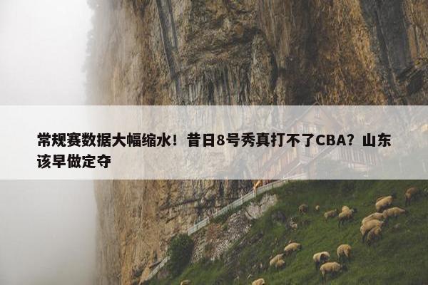 常规赛数据大幅缩水！昔日8号秀真打不了CBA？山东该早做定夺