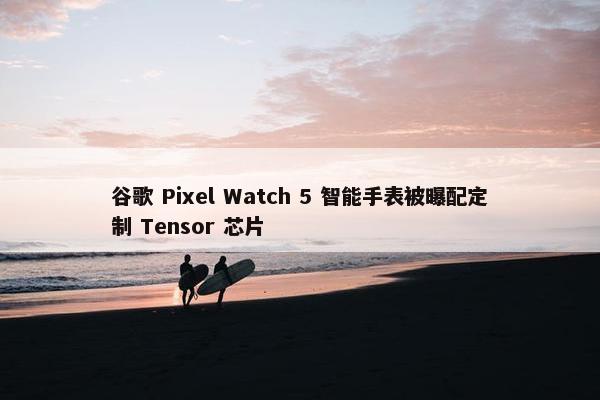 谷歌 Pixel Watch 5 智能手表被曝配定制 Tensor 芯片