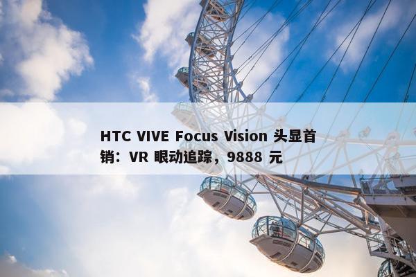 HTC VIVE Focus Vision 头显首销：VR 眼动追踪，9888 元