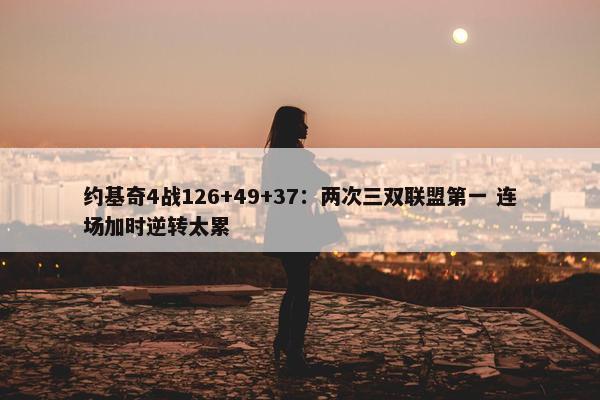 约基奇4战126+49+37：两次三双联盟第一 连场加时逆转太累