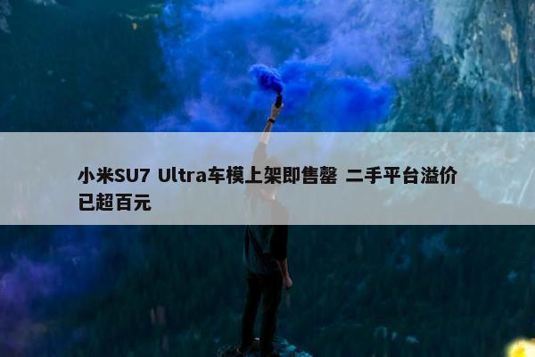 小米SU7 Ultra车模上架即售罄 二手平台溢价已超百元