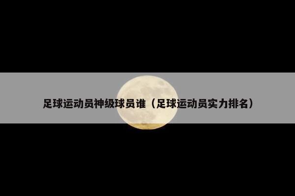 足球运动员神级球员谁（足球运动员实力排名）