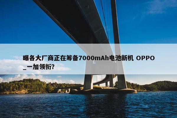 曝各大厂商正在筹备7000mAh电池新机 OPPO_一加领衔？