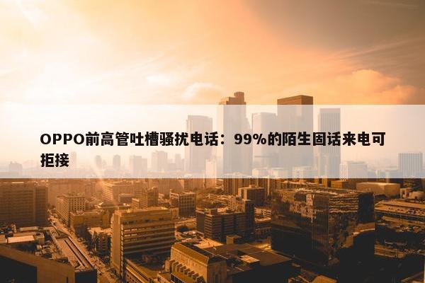 OPPO前高管吐槽骚扰电话：99%的陌生固话来电可拒接