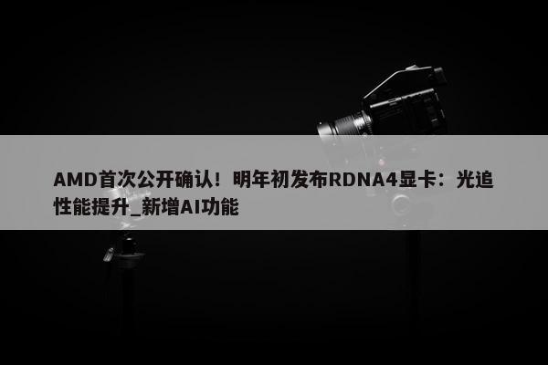 AMD首次公开确认！明年初发布RDNA4显卡：光追性能提升_新增AI功能