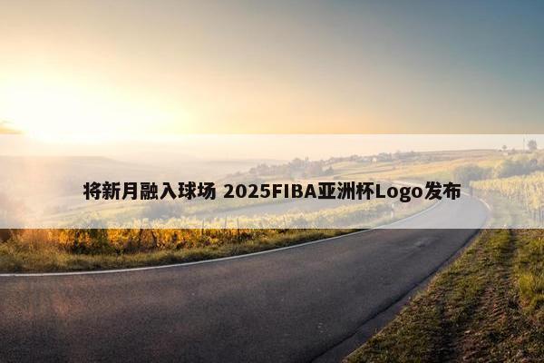 将新月融入球场 2025FIBA亚洲杯Logo发布