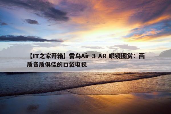 【IT之家开箱】雷鸟Air 3 AR 眼镜图赏：画质音质俱佳的口袋电视