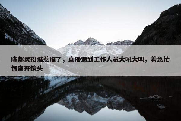 陈都灵招谁惹谁了，直播遇到工作人员大吼大叫，着急忙慌离开镜头