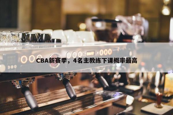 CBA新赛季，4名主教练下课概率最高