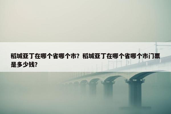 稻城亚丁在哪个省哪个市？稻城亚丁在哪个省哪个市门票是多少钱？