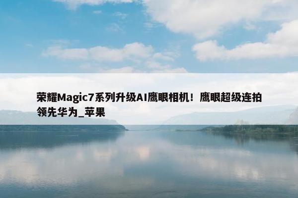 荣耀Magic7系列升级AI鹰眼相机！鹰眼超级连拍领先华为_苹果