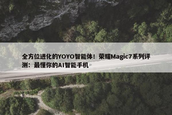 全方位进化的YOYO智能体！荣耀Magic7系列评测：最懂你的AI智能手机