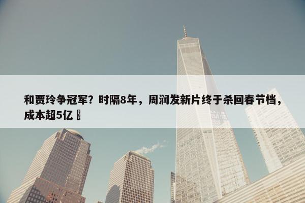 和贾玲争冠军？时隔8年，周润发新片终于杀回春节档，成本超5亿​