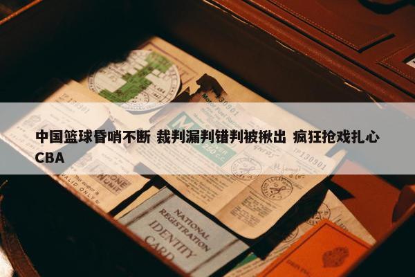 中国篮球昏哨不断 裁判漏判错判被揪出 疯狂抢戏扎心CBA